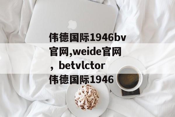 伟德国际1946bv官网,weide官网，betvlctor伟德国际1946